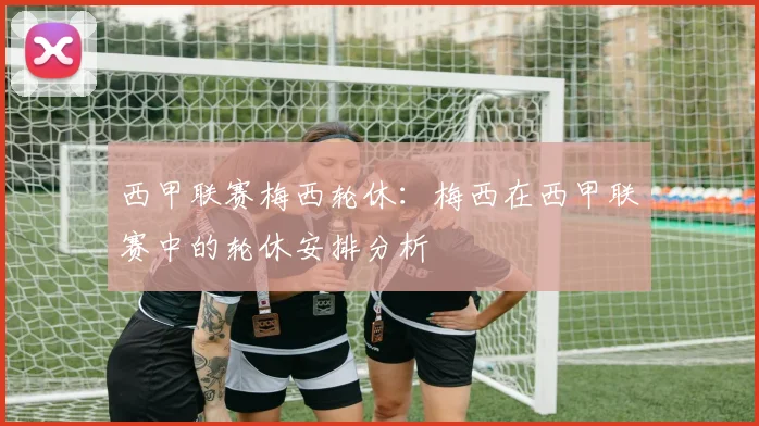 西甲联赛梅西轮休：梅西在西甲联赛中的轮休安排分析