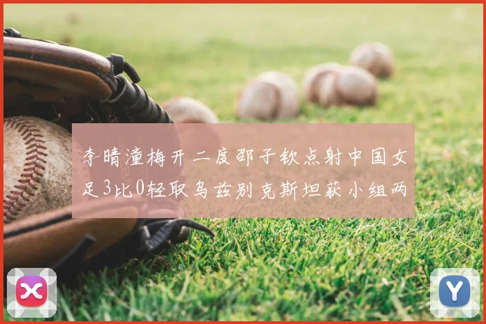李晴潼梅开二度邵子钦点射中国女足3比0轻取乌兹别克斯坦获小组两连胜