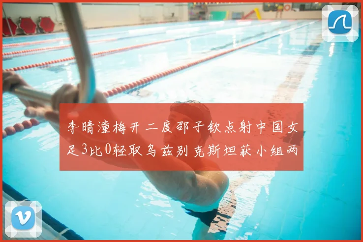 李晴潼梅开二度邵子钦点射中国女足3比0轻取乌兹别克斯坦获小组两连胜